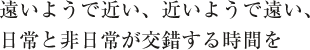 遠いようで近い、近いようで遠い、日常と非日常が交錯する時間を